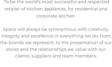 To be the world's most successful and respected retailer of kitchen appliances, for residential and corporate kitchen.  Space will always be synonymous with creativity, integrity and excellence in everything we do, from the brands we represent, to the presentation of our stores and the relationships we value with our clients, suppliers and team members.