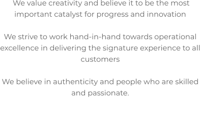 We value creativity and believe it to be the most important catalyst for progress and innovation  We strive to work hand-in-hand towards operational excellence in delivering the signature experience to all customers  We believe in authenticity and people who are skilled and passionate.