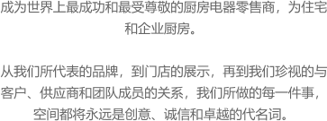 成为世界上最成功和最受尊敬的厨房电器零售商，为住宅和企业厨房。  从我们所代表的品牌，到门店的展示，再到我们珍视的与客户、供应商和团队成员的关系，我们所做的每一件事，空间都将永远是创意、诚信和卓越的代名词。