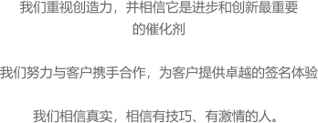 我们重视创造力，并相信它是进步和创新最重要 的催化剂  我们努力与客户携手合作，为客户提供卓越的签名体验  我们相信真实，相信有技巧、有激情的人。