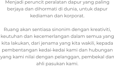 Menjadi peruncit peralatan dapur yang paling berjaya dan dihormati di dunia, untuk dapur kediaman dan korporat.  Ruang akan sentiasa sinonim dengan kreativiti, keutuhan dan kecemerlangan dalam semua yang kita lakukan, dari jenama yang kita wakili, kepada pembentangan kedai-kedai kami dan hubungan yang kami nilai dengan pelanggan, pembekal dan ahli pasukan kami.