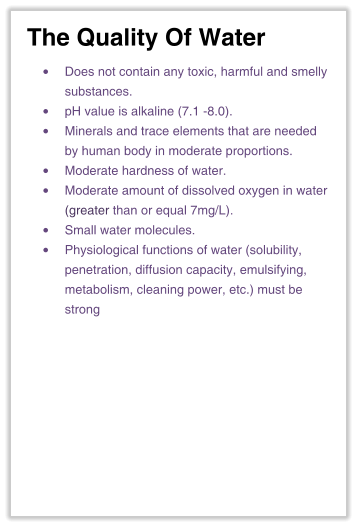 The Quality Of Water •	Does not contain any toxic, harmful and smelly substances. •	pH value is alkaline (7.1 -8.0). •	Minerals and trace elements that are neededby human body in moderate proportions. •	Moderate hardness of water. •	Moderate amount of dissolved oxygen in water(greater than or equal 7mg/L). •	Small water molecules. •	Physiological functions of water (solubility,penetration, diffusion capacity, emulsifying,metabolism, cleaning power, etc.) must bestrong