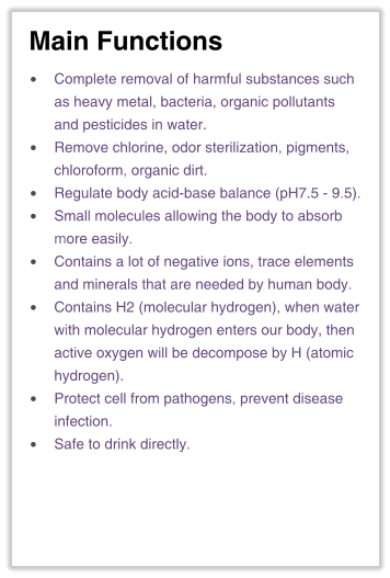 Main Functions •	Complete removal of harmful substances suchas heavy metal, bacteria, organic pollutantsand pesticides in water. •	Remove chlorine, odor sterilization, pigments,chloroform, organic dirt. •	Regulate body acid-base balance (pH7.5 - 9.5). •	Small molecules allowing the body to absorbmore easily. •	Contains a lot of negative ions, trace elementsand minerals that are needed by human body. •	Contains H2 (molecular hydrogen), when waterwith molecular hydrogen enters our body, thenactive oxygen will be decompose by H (atomichydrogen). •	Protect cell from pathogens, prevent diseaseinfection. •	Safe to drink directly.