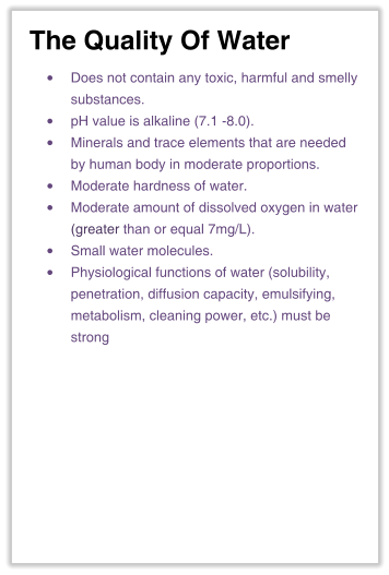 The Quality Of Water •	Does not contain any toxic, harmful and smelly substances. •	pH value is alkaline (7.1 -8.0). •	Minerals and trace elements that are neededby human body in moderate proportions. •	Moderate hardness of water. •	Moderate amount of dissolved oxygen in water(greater than or equal 7mg/L). •	Small water molecules. •	Physiological functions of water (solubility,penetration, diffusion capacity, emulsifying,metabolism, cleaning power, etc.) must bestrong