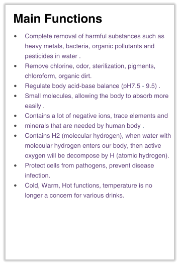 Main Functions •	Complete removal of harmful substances such asheavy metals, bacteria, organic pollutants andpesticides in water . •	Remove chlorine, odor, sterilization, pigments,chloroform, organic dirt. •	Regulate body acid-base balance (pH7.5 - 9.5) . •	Small molecules, allowing the body to absorb moreeasily . •	Contains a lot of negative ions, trace elements and •	minerals that are needed by human body . •	Contains H2 (molecular hydrogen), when water withmolecular hydrogen enters our body, then activeoxygen will be decompose by H (atomic hydrogen). •	Protect cells from pathogens, prevent disease infection. •	Cold, Warm, Hot functions, temperature is nolonger a concern for various drinks.