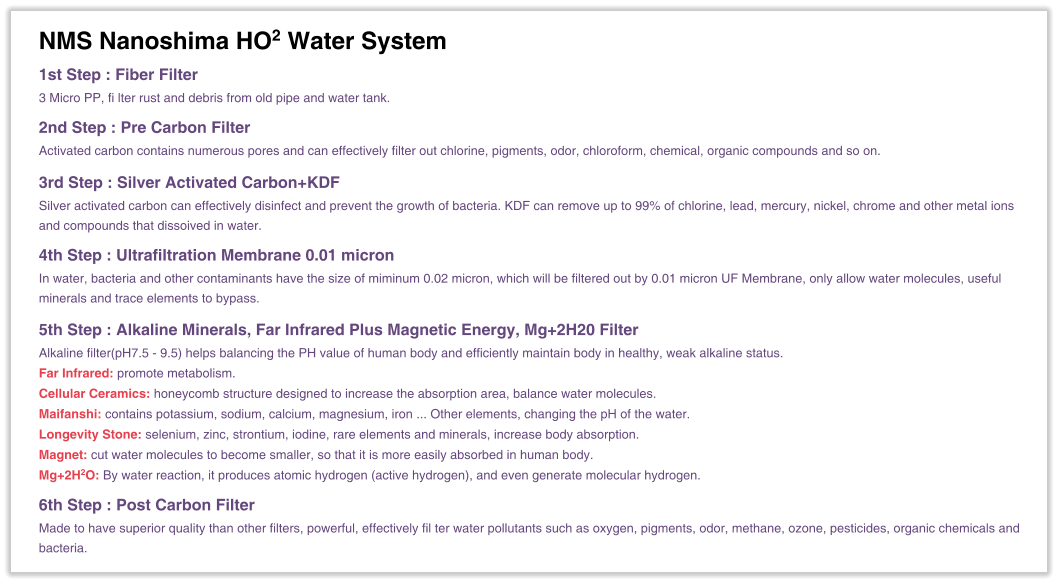 NMS Nanoshima HO2 Water System 1st Step : Fiber Filter 3 Micro PP, fi lter rust and debris from old pipe and water tank.  2nd Step : Pre Carbon Filter Activated carbon contains numerous pores and can effectively filter out chlorine, pigments, odor, chloroform, chemical, organic compounds and so on.  3rd Step : Silver Activated Carbon+KDF Silver activated carbon can effectively disinfect and prevent the growth of bacteria. KDF can remove up to 99% of chlorine, lead, mercury, nickel, chrome and other metal ions and compounds that dissoived in water.  4th Step : Ultrafiltration Membrane 0.01 micron In water, bacteria and other contaminants have the size of miminum 0.02 micron, which will be filtered out by 0.01 micron UF Membrane, only allow water molecules, useful minerals and trace elements to bypass.  5th Step : Alkaline Minerals, Far Infrared Plus Magnetic Energy, Mg+2H20 Filter Alkaline filter(pH7.5 - 9.5) helps balancing the PH value of human body and efficiently maintain body in healthy, weak alkaline status. Far Infrared: promote metabolism. Cellular Ceramics: honeycomb structure designed to increase the absorption area, balance water molecules. Maifanshi: contains potassium, sodium, calcium, magnesium, iron ... Other elements, changing the pH of the water. Longevity Stone: selenium, zinc, strontium, iodine, rare elements and minerals, increase body absorption. Magnet: cut water molecules to become smaller, so that it is more easily absorbed in human body. Mg+2H2O: By water reaction, it produces atomic hydrogen (active hydrogen), and even generate molecular hydrogen.  6th Step : Post Carbon Filter Made to have superior quality than other filters, powerful, effectively fil ter water pollutants such as oxygen, pigments, odor, methane, ozone, pesticides, organic chemicals and bacteria.