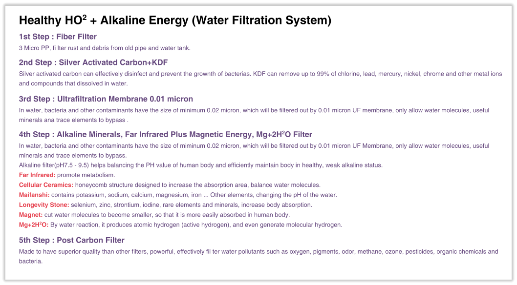 Healthy HO2 + Alkaline Energy (Water Filtration System)  1st Step : Fiber Filter 3 Micro PP, fi lter rust and debris from old pipe and water tank.  2nd Step : Silver Activated Carbon+KDF Silver activated carbon can effectively disinfect and prevent the grownth of bacterias. KDF can remove up to 99% of chlorine, lead, mercury, nickel, chrome and other metal ions and compounds that dissolved in water.  3rd Step : Ultrafiltration Membrane 0.01 micron In water, bacteria and other contaminants have the size of minimum 0.02 micron, which will be filtered out by 0.01 micron UF membrane, only allow water molecules, useful minerals ana trace elements to bypass .  4th Step : Alkaline Minerals, Far Infrared Plus Magnetic Energy, Mg+2H2O Filter In water, bacteria and other contaminants have the size of miminum 0.02 micron, which will be filtered out by 0.01 micron UF Membrane, only allow water molecules, useful minerals and trace elements to bypass. Alkaline filter(pH7.5 - 9.5) helps balancing the PH value of human body and efficiently maintain body in healthy, weak alkaline status. Far Infrared: promote metabolism. Cellular Ceramics: honeycomb structure designed to increase the absorption area, balance water molecules. Maifanshi: contains potassium, sodium, calcium, magnesium, iron ... Other elements, changing the pH of the water. Longevity Stone: selenium, zinc, strontium, iodine, rare elements and minerals, increase body absorption. Magnet: cut water molecules to become smaller, so that it is more easily absorbed in human body. Mg+2H2O: By water reaction, it produces atomic hydrogen (active hydrogen), and even generate molecular hydrogen.  5th Step : Post Carbon Filter Made to have superior quality than other filters, powerful, effectively fil ter water pollutants such as oxygen, pigments, odor, methane, ozone, pesticides, organic chemicals and bacteria.