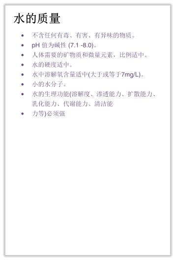 水的质量 •	不含任何有毒、有害、有异味的物质。 •	pH 值为碱性 (7.1 -8.0)。 •	人体需要的矿物质和微量元素，比例适中。 •	水的硬度适中。 •	水中溶解氧含量适中(大于或等于7mg/L)。 •	小的水分子。 •	水的生理功能(溶解度、渗透能力、扩散能力、乳化能力、代谢能力、清洁能 •	力等)必须强