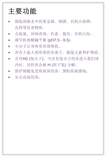 主要功能 •	彻底清除水中的重金属、细菌、有机污染物、农药等有害物质。 •	去除氯、异味消毒、色素、氯仿、有机污垢。 •	调节机体酸碱平衡 (pH7.5 - 9.5)。 •	小分子让身体更容易吸收。 •	含有大量人体所需的负离子、微量元素和矿物质。 •	含有H2 (氢分子)，当含有氢分子的水进入我们体内时，活性氧会被 H (原子氢) 分解。 •	保护细胞免受病原体侵害，预防疾病感染。 •	安全直接饮用。