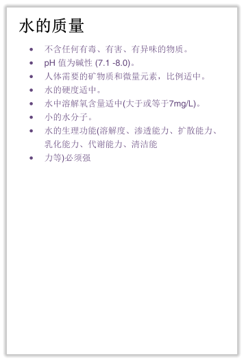 水的质量 •	不含任何有毒、有害、有异味的物质。 •	pH 值为碱性 (7.1 -8.0)。 •	人体需要的矿物质和微量元素，比例适中。 •	水的硬度适中。 •	水中溶解氧含量适中(大于或等于7mg/L)。 •	小的水分子。 •	水的生理功能(溶解度、渗透能力、扩散能力、乳化能力、代谢能力、清洁能 •	力等)必须强