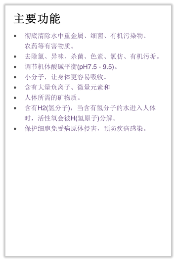 主要功能 •	彻底清除水中重金属、细菌、有机污染物、农药等有害物质。 •	去除氯、异味、杀菌、色素、氯仿、有机污垢。 •	调节机体酸碱平衡(pH7.5 - 9.5)。 •	小分子，让身体更容易吸收。 •	含有大量负离子、微量元素和 •	人体所需的矿物质。 •	含有H2(氢分子)，当含有氢分子的水进入人体时，活性氧会被H(氢原子)分解。 •	保护细胞免受病原体侵害，预防疾病感染。