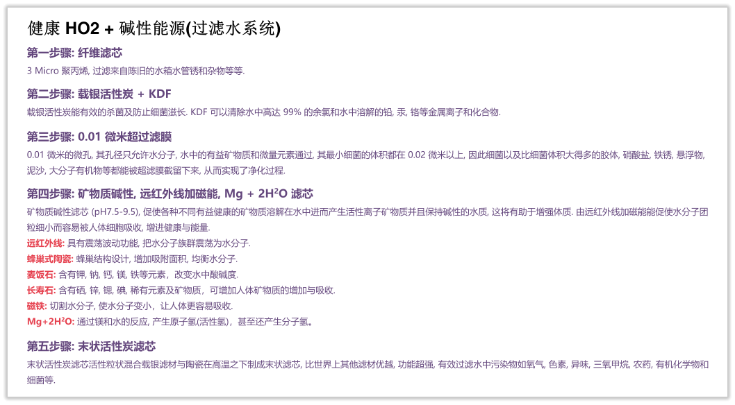 健康 HO2 + 碱性能源(过滤水系统) 第一步骤: 纤维滤芯 3 Micro 聚丙烯, 过滤来自陈旧的水箱水管锈和杂物等等.  第二步骤: 载银活性炭 + KDF 载银活性炭能有效的杀菌及防止细菌滋长. KDF 可以清除水中高达 99% 的余氯和水中溶解的铅, 汞, 铬等金属离子和化合物.  第三步骤: 0.01 微米超过滤膜 0.01 微米的微孔, 其孔径只允许水分子, 水中的有益矿物质和微量元素通过, 其最小细菌的体积都在 0.02 微米以上, 因此细菌以及比细菌体积大得多的胶体, 硝酸盐, 铁锈, 悬浮物, 泥沙, 大分子有机物等都能被超滤膜截留下来, 从而实现了净化过程.  第四步骤: 矿物质碱性, 远红外线加磁能, Mg + 2H2O 滤芯 矿物质碱性滤芯 (pH7.5-9.5), 促使各种不同有益健康的矿物质溶解在水中进而产生活性离子矿物质并且保持碱性的水质, 这将有助于增强体质. 由远红外线加磁能能促使水分子团粒细小而容易被人体细胞吸收, 增进健康与能量. 远红外线: 具有震荡波动功能, 把水分子族群震荡为水分子. 蜂巢式陶瓷: 蜂巢结构设计, 增加吸附面积, 均衡水分子. 麦饭石: 含有钾, 钠, 钙, 镁, 铁等元素，改变水中酸碱度. 长寿石: 含有硒, 锌, 锶, 碘, 稀有元素及矿物质，可增加人体矿物质的增加与吸收. 磁铁: 切割水分子, 使水分子变小，让人体更容易吸收. Mg+2H2O: 通过镁和水的反应, 产生原子氢(活性氢)，甚至还产生分子氢。  第五步骤: 末状活性炭滤芯 末状活性炭滤芯活性粒状混合载银滤材与陶瓷在高温之下制成末状滤芯, 比世界上其他滤材优越, 功能超强, 有效过滤水中污染物如氧气, 色素, 异味, 三氧甲烷, 农药, 有机化学物和细菌等.