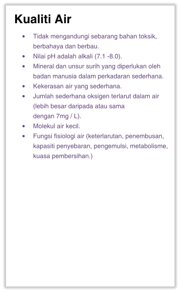 Kualiti Air •	Tidak mengandungi sebarang bahan toksik, berbahaya dan berbau. •	Nilai pH adalah alkali (7.1 -8.0). •	Mineral dan unsur surih yang diperlukan oleh badan manusia dalam perkadaran sederhana. •	Kekerasan air yang sederhana. •	Jumlah sederhana oksigen terlarut dalam air (lebih besar daripada atau sama dengan 7mg / L). •	Molekul air kecil. •	Fungsi fisiologi air (keterlarutan, penembusan, kapasiti penyebaran, pengemulsi, metabolisme, kuasa pembersihan.)