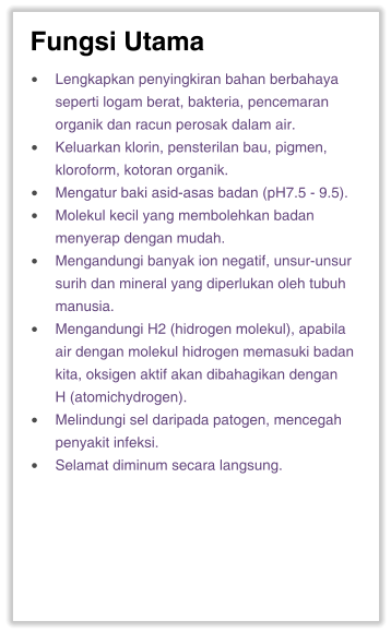 Fungsi Utama •	Lengkapkan penyingkiran bahan berbahaya seperti logam berat, bakteria, pencemaran organik dan racun perosak dalam air. •	Keluarkan klorin, pensterilan bau, pigmen, kloroform, kotoran organik. •	Mengatur baki asid-asas badan (pH7.5 - 9.5). •	Molekul kecil yang membolehkan badan menyerap dengan mudah. •	Mengandungi banyak ion negatif, unsur-unsur surih dan mineral yang diperlukan oleh tubuh manusia. •	Mengandungi H2 (hidrogen molekul), apabila air dengan molekul hidrogen memasuki badan kita, oksigen aktif akan dibahagikan dengan H (atomichydrogen). •	Melindungi sel daripada patogen, mencegah penyakit infeksi. •	Selamat diminum secara langsung.