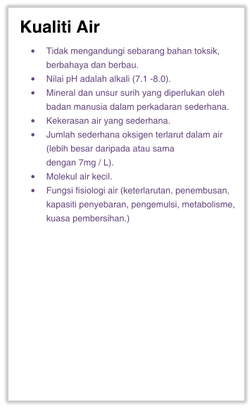 Kualiti Air •	Tidak mengandungi sebarang bahan toksik, berbahaya dan berbau. •	Nilai pH adalah alkali (7.1 -8.0). •	Mineral dan unsur surih yang diperlukan oleh badan manusia dalam perkadaran sederhana. •	Kekerasan air yang sederhana. •	Jumlah sederhana oksigen terlarut dalam air (lebih besar daripada atau sama dengan 7mg / L). •	Molekul air kecil. •	Fungsi fisiologi air (keterlarutan, penembusan, kapasiti penyebaran, pengemulsi, metabolisme, kuasa pembersihan.)