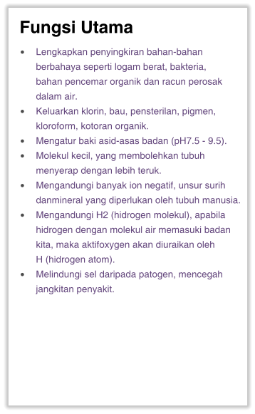 Fungsi Utama •	Lengkapkan penyingkiran bahan-bahan berbahaya seperti logam berat, bakteria, bahan pencemar organik dan racun perosak dalam air. •	Keluarkan klorin, bau, pensterilan, pigmen, kloroform, kotoran organik. •	Mengatur baki asid-asas badan (pH7.5 - 9.5). •	Molekul kecil, yang membolehkan tubuh menyerap dengan lebih teruk. •	Mengandungi banyak ion negatif, unsur surih danmineral yang diperlukan oleh tubuh manusia. •	Mengandungi H2 (hidrogen molekul), apabila hidrogen dengan molekul air memasuki badan kita, maka aktifoxygen akan diuraikan oleh H (hidrogen atom). •	Melindungi sel daripada patogen, mencegah jangkitan penyakit.