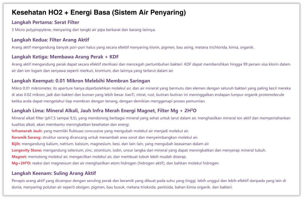 Kesehatan HO2 + Energi Basa (Sistem Air Penyaring) Langkah Pertama: Serat Filter 3 Micro polypropylene, menyaring dari tangki air pipa berkarat dan barang lainnya.  Langkah Kedua: Filter Arang Aktif Arang aktif mengandung banyak pori-pori halus yang secara efektif menyaring klorin, pigmen, bau asing, metana trichlorida, kimia, organik.  Langkah Ketiga: Membawa Arang Perak + KDF Arang aktif mengandung perak dapat secara efektif sterilisasi dan mencegah pertumbuhan bakteri. KDF dapat membersihkan hingga 99 persen sisa klorin dalam air dan ion logam dan senyawa seperti merkuri, kromium, dan lainnya yang terlarut dalam air.  Langkah Keempat: 0.01 Mikron Melebihi Membran Saringan Mikro 0.01 mikrometer, its aperture hanya diperbolehkan molekul air, dan air mineral yang bermutu dan elemen dengan seluruh bakteri yang paling kecil mereka di atas 0.02 mikron, jadi dan bakteri dan kuman yang lebih besar JiaoTi, nitrat, rust, butiran-butiran ini meninggalkan endapan lumpur organik protomolecule ketika anda dapat mengetahui tiap membran dengan tenang, dengan demikian menggenapi proses pemurnian.  Langkah Lima: Mineral Alkali, Jauh Infra Merah Energi Magnet, Filter Mg + 2H2O Mineral alkali filter (ph7,5 sampai 9,5), yang mendorong berbagai mineral yang sehat untuk larut dalam air, menghasilkan mineral ion aktif dan mempertahankan kualitas alkali, akan membantu meningkatkan kesehatan dan energi. Inframerah Jauh: yang memiliki fluktuasi concussive yang mengubah molekul air menjadi molekul air. Keramik Sarang: struktur sarang dirancang untuk menambah area sorot dan menyeimbangkan molekul air. Bijih: mengandung kalium, natrium, kalsium, magnesium, besi, dan lain-lain, yang mengubah keasaman dalam air. Longevity Stone: mengandung selenium, zinc, strontium, iodin, unsur langka dan mineral yang dapat meningkatkan dan menyerap mineral tubuh. Magnet: memotong molekul air, mengecilkan molekul air, dan membuat tubuh lebih mudah diserap. Mg+2H2O: reaksi dari magnesium dan air menghasilkan atom hidrogen (hidrogen aktif), dan bahkan molekul hidrogen.  Langkah Keenam: Suling Arang Aktif Penapis arang aktif yang dicampur dengan seruling perak dan keramik yang dibuat pada suhu yang tinggi, lebih unggul dan lebih efektif daripada yang lain di dunia, menyaring polutan air seperti oksigen, pigmen, bau busuk, metana trioksida, pestisida, bahan kimia organik, dan bakteri.