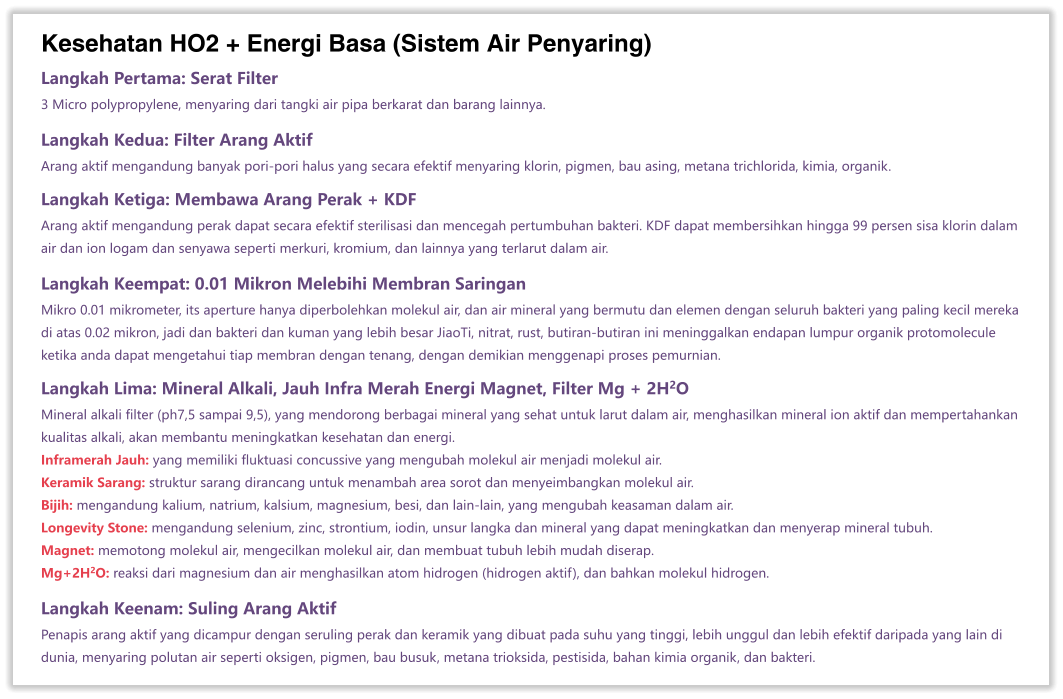 Kesehatan HO2 + Energi Basa (Sistem Air Penyaring) Langkah Pertama: Serat Filter 3 Micro polypropylene, menyaring dari tangki air pipa berkarat dan barang lainnya.  Langkah Kedua: Filter Arang Aktif Arang aktif mengandung banyak pori-pori halus yang secara efektif menyaring klorin, pigmen, bau asing, metana trichlorida, kimia, organik.  Langkah Ketiga: Membawa Arang Perak + KDF Arang aktif mengandung perak dapat secara efektif sterilisasi dan mencegah pertumbuhan bakteri. KDF dapat membersihkan hingga 99 persen sisa klorin dalam air dan ion logam dan senyawa seperti merkuri, kromium, dan lainnya yang terlarut dalam air.  Langkah Keempat: 0.01 Mikron Melebihi Membran Saringan Mikro 0.01 mikrometer, its aperture hanya diperbolehkan molekul air, dan air mineral yang bermutu dan elemen dengan seluruh bakteri yang paling kecil mereka di atas 0.02 mikron, jadi dan bakteri dan kuman yang lebih besar JiaoTi, nitrat, rust, butiran-butiran ini meninggalkan endapan lumpur organik protomolecule ketika anda dapat mengetahui tiap membran dengan tenang, dengan demikian menggenapi proses pemurnian.  Langkah Lima: Mineral Alkali, Jauh Infra Merah Energi Magnet, Filter Mg + 2H2O Mineral alkali filter (ph7,5 sampai 9,5), yang mendorong berbagai mineral yang sehat untuk larut dalam air, menghasilkan mineral ion aktif dan mempertahankan kualitas alkali, akan membantu meningkatkan kesehatan dan energi. Inframerah Jauh: yang memiliki fluktuasi concussive yang mengubah molekul air menjadi molekul air. Keramik Sarang: struktur sarang dirancang untuk menambah area sorot dan menyeimbangkan molekul air. Bijih: mengandung kalium, natrium, kalsium, magnesium, besi, dan lain-lain, yang mengubah keasaman dalam air. Longevity Stone: mengandung selenium, zinc, strontium, iodin, unsur langka dan mineral yang dapat meningkatkan dan menyerap mineral tubuh. Magnet: memotong molekul air, mengecilkan molekul air, dan membuat tubuh lebih mudah diserap. Mg+2H2O: reaksi dari magnesium dan air menghasilkan atom hidrogen (hidrogen aktif), dan bahkan molekul hidrogen.  Langkah Keenam: Suling Arang Aktif Penapis arang aktif yang dicampur dengan seruling perak dan keramik yang dibuat pada suhu yang tinggi, lebih unggul dan lebih efektif daripada yang lain di dunia, menyaring polutan air seperti oksigen, pigmen, bau busuk, metana trioksida, pestisida, bahan kimia organik, dan bakteri.